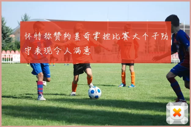 怀特称赞约基奇掌控比赛大个子防守表现令人满意