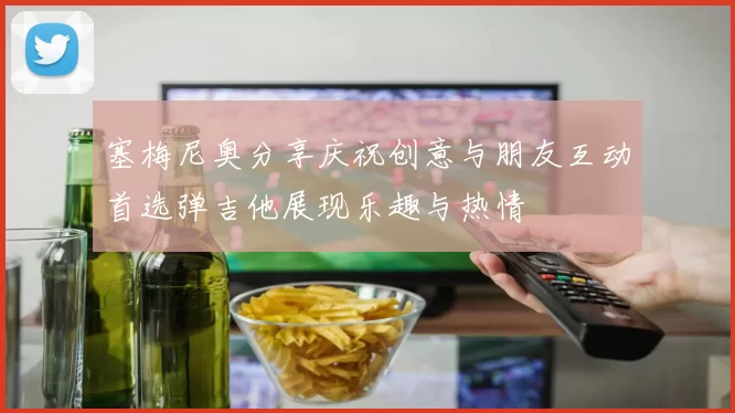 塞梅尼奥分享庆祝创意与朋友互动首选弹吉他展现乐趣与热情