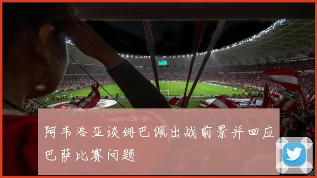 阿韦洛亚谈姆巴佩出战前景并回应巴萨比赛问题