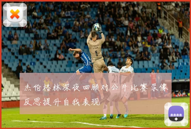 杰伦格林深夜回顾对公牛比赛录像反思提升自我表现