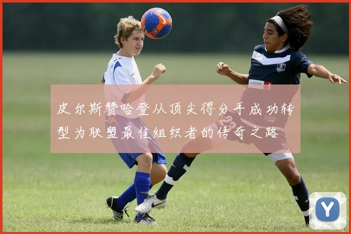皮尔斯赞哈登从顶尖得分手成功转型为联盟最佳组织者的传奇之路