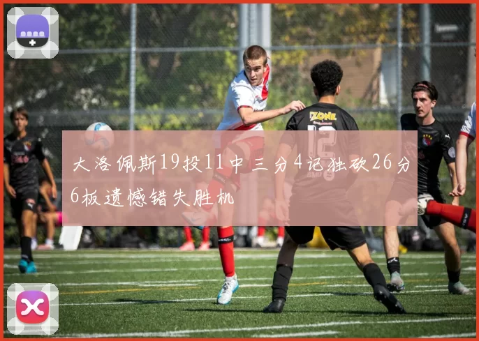 大洛佩斯19投11中三分4记独砍26分6板遗憾错失胜机