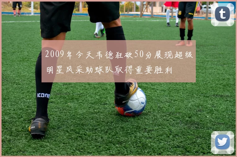 2009年今天韦德狂砍50分展现超级明星风采助球队取得重要胜利