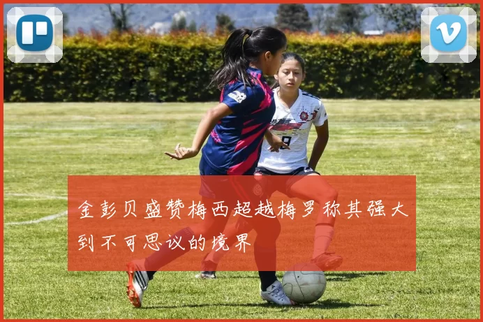 金彭贝盛赞梅西超越梅罗称其强大到不可思议的境界