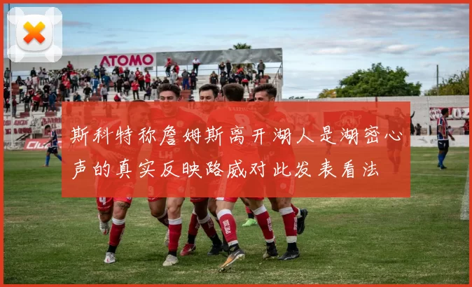 斯科特称詹姆斯离开湖人是湖密心声的真实反映路威对此发表看法