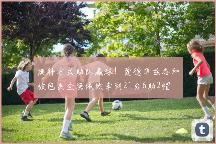 换种方式助队赢球！爱德华兹各种被包夹全场依然拿到21分6助2帽