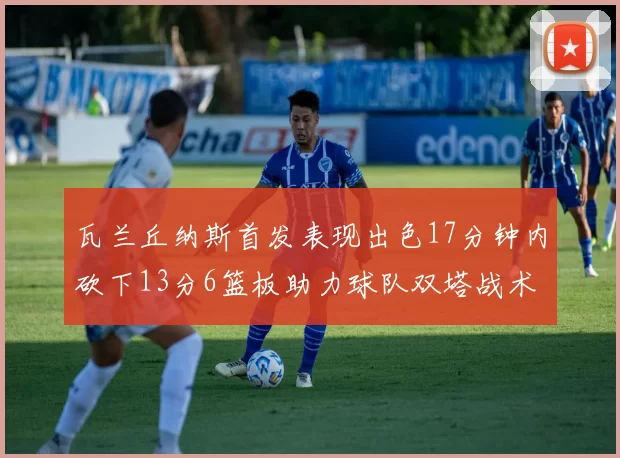 瓦兰丘纳斯首发表现出色17分钟内砍下13分6篮板助力球队双塔战术