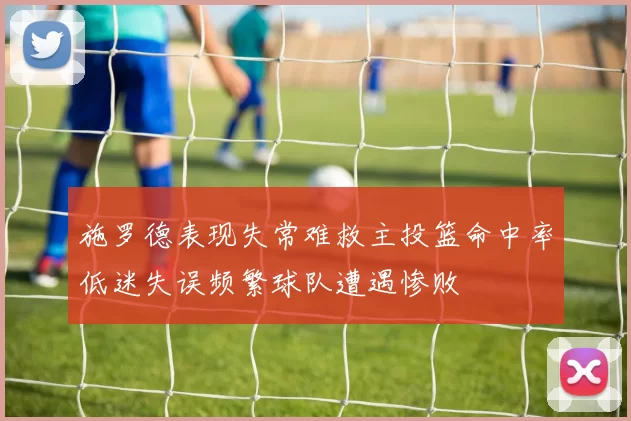 施罗德表现失常难救主投篮命中率低迷失误频繁球队遭遇惨败