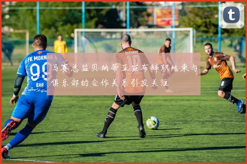 马赛总监贝纳蒂亚宣布辞职结束与俱乐部的合作关系引发关注