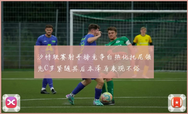 沙特联赛射手榜竞争白热化托尼领先C罗紧随其后本泽马表现不俗