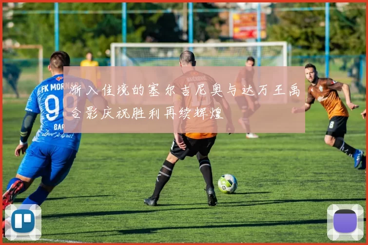 渐入佳境的塞尔吉尼奥与达万王禹合影庆祝胜利再续辉煌