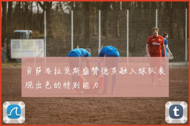 贡萨洛拉莫斯盛赞德罗融入球队表现出色的特别能力