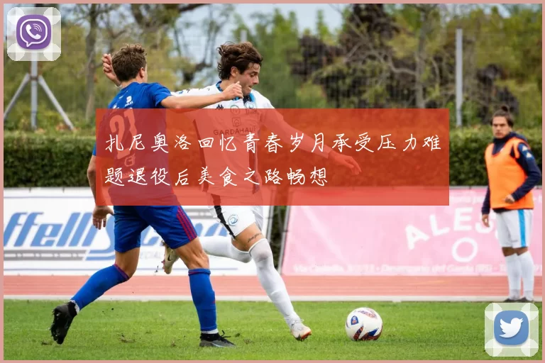 扎尼奥洛回忆青春岁月承受压力难题退役后美食之路畅想