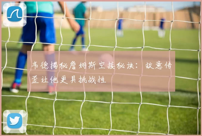 韦德揭秘詹姆斯空接秘诀：故意传歪让他更具挑战性