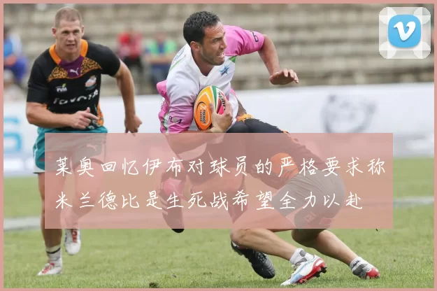 莱奥回忆伊布对球员的严格要求称米兰德比是生死战希望全力以赴