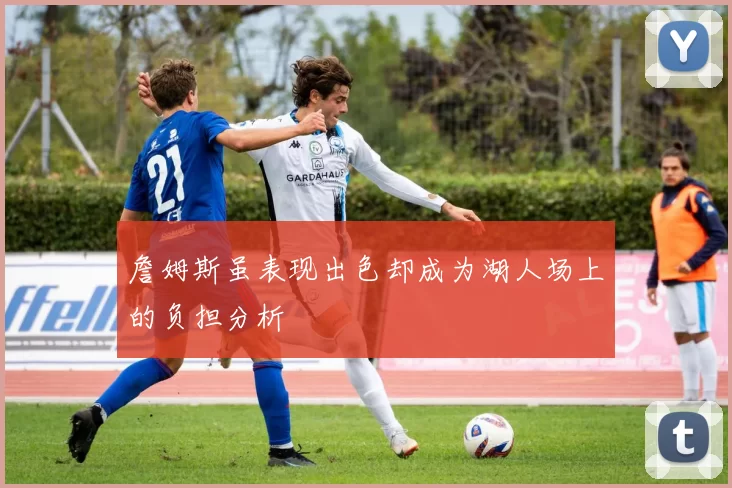 詹姆斯虽表现出色却成为湖人场上的负担分析