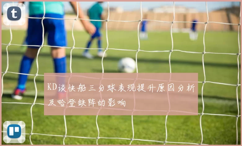 KD谈快船三分球表现提升原因分析及哈登缺阵的影响