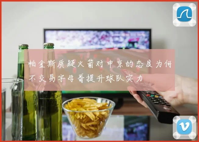 帕金斯质疑火箭对申京的态度为何不交易字母哥提升球队实力