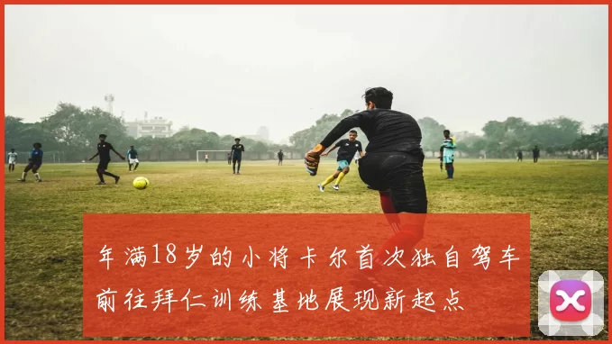 年满18岁的小将卡尔首次独自驾车前往拜仁训练基地展现新起点