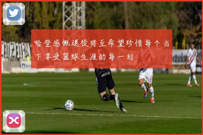哈登感慨退役将至希望珍惜每个当下享受篮球生涯的每一刻