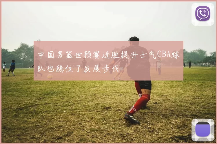 中国男篮世预赛连胜提升士气CBA球队也稳住了发展步伐