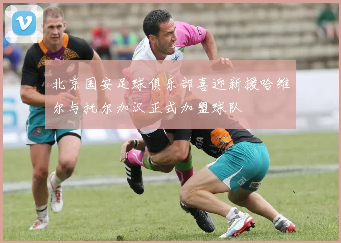 北京国安足球俱乐部喜迎新援哈维尔与托尔加汉正式加盟球队
