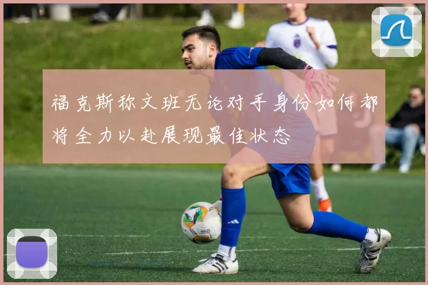 福克斯称文班无论对手身份如何都将全力以赴展现最佳状态