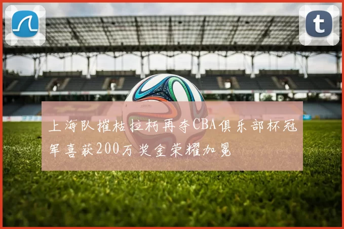 上海队摧枯拉朽再夺CBA俱乐部杯冠军喜获200万奖金荣耀加冕