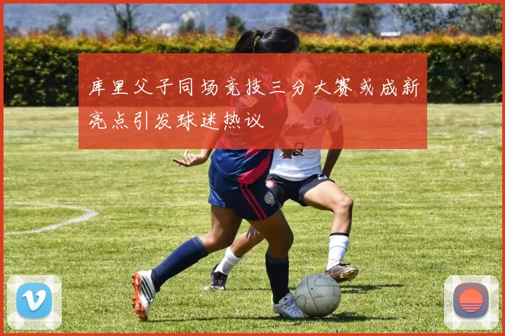 库里父子同场竞技三分大赛或成新亮点引发球迷热议
