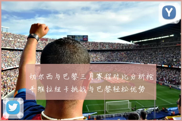 切尔西与巴黎三月赛程对比分析枪手维拉纽卡挑战与巴黎轻松优势