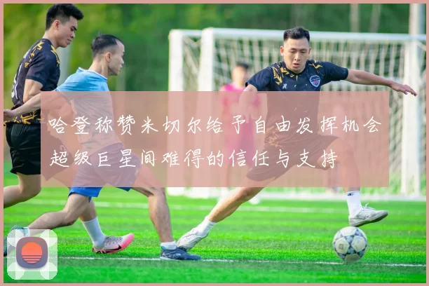 哈登称赞米切尔给予自由发挥机会超级巨星间难得的信任与支持