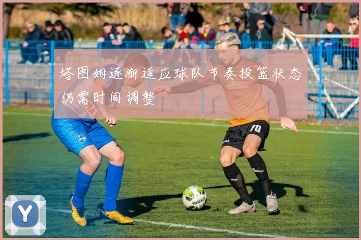 塔图姆逐渐适应球队节奏投篮状态仍需时间调整