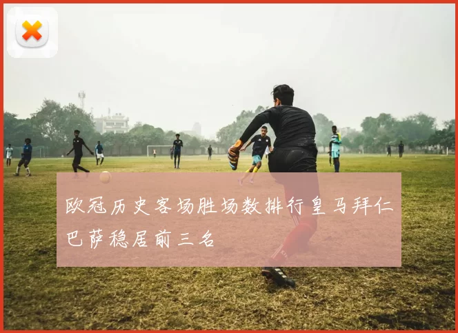 欧冠历史客场胜场数排行皇马拜仁巴萨稳居前三名