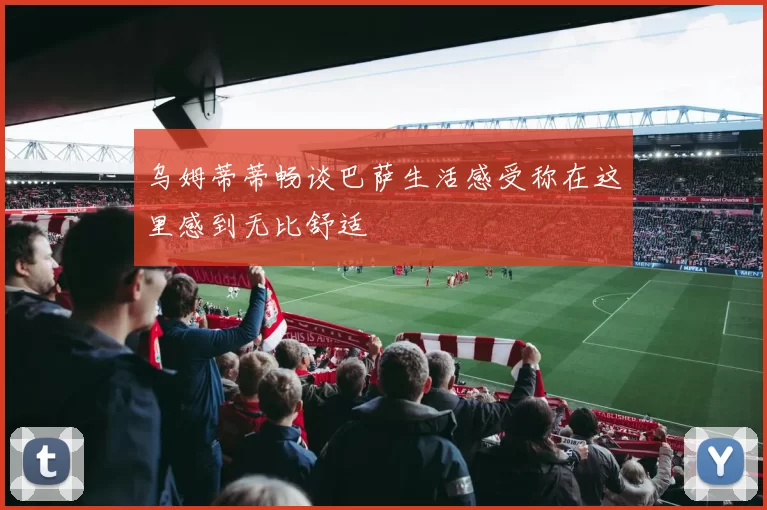 乌姆蒂蒂畅谈巴萨生活感受称在这里感到无比舒适